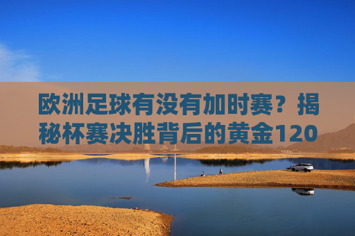 欧洲足球有没有加时赛?揭秘杯赛决胜背后的黄金120分钟
