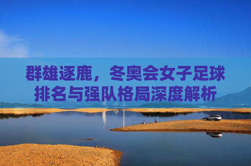 群雄逐鹿，冬奥会女子足球排名与强队格局深度解析