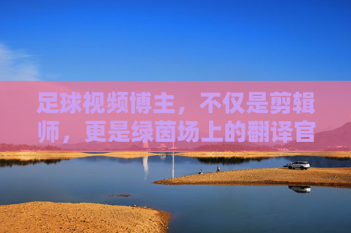 足球视频博主，不仅是剪辑师，更是绿茵场上的翻译官
