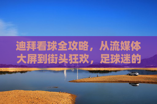 迪拜看球全攻略，从流媒体大屏到街头狂欢，足球迷的终极指南