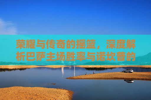 荣耀与传奇的摇篮,深度解析巴萨主场胜率与诺坎普的王者之气