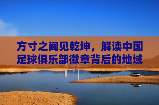 方寸之间见乾坤，解读中国足球俱乐部徽章背后的地域文化与足球情怀