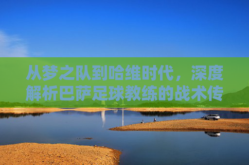 从梦之队到哈维时代，深度解析巴萨足球教练的战术传承与演变