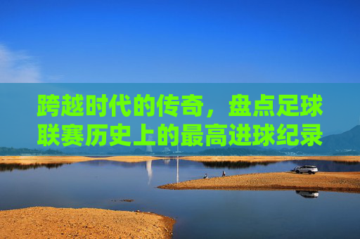 跨越时代的传奇，盘点足球联赛历史上的最高进球纪录