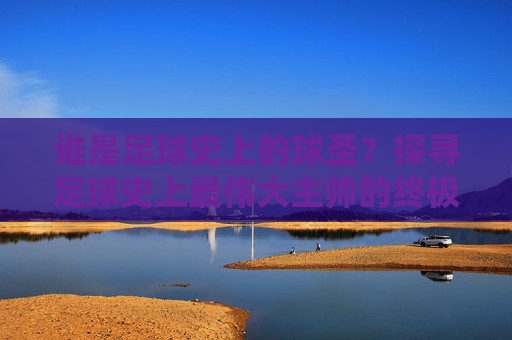 谁是足球史上的球圣?探寻足球史上最伟大主帅的终极答案