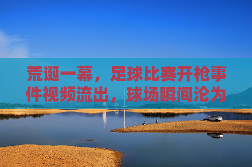 荒诞一幕，足球比赛开枪事件视频流出，球场瞬间沦为战场