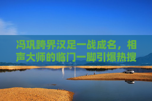 冯巩跨界汉足一战成名，相声大师的临门一脚引爆热搜