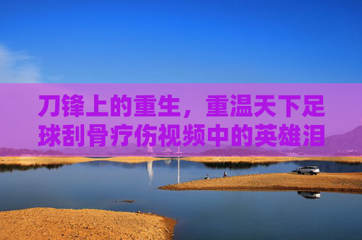 刀锋上的重生，重温天下足球刮骨疗伤视频中的英雄泪与不屈魂