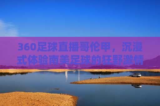 360足球直播哥伦甲,沉浸式体验南美足球的狂野激情