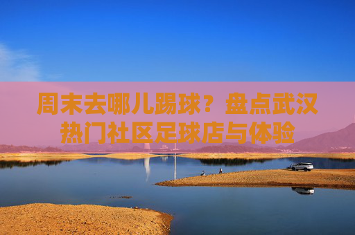 周末去哪儿踢球？盘点武汉热门社区足球店与体验