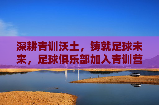 深耕青训沃土，铸就足球未来，足球俱乐部加入青训营的战略意义