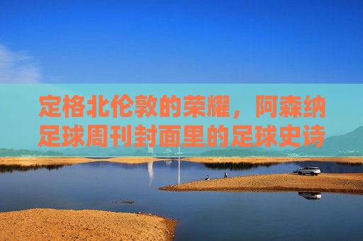 定格北伦敦的荣耀,阿森纳足球周刊封面里的足球史诗