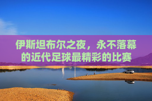 伊斯坦布尔之夜，永不落幕的近代足球最精彩的比赛