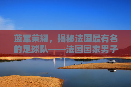 蓝军荣耀,揭秘法国最有名的足球队——法国国家男子足球队