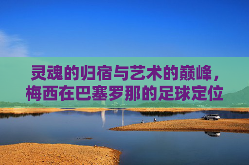 灵魂的归宿与艺术的巅峰,梅西在巴塞罗那的足球定位