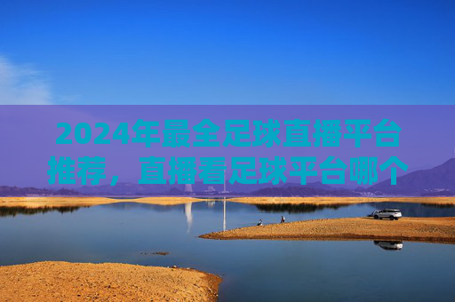 2024年最全足球直播平台推荐，直播看足球平台哪个好？咪咕、爱奇艺、腾讯大比拼