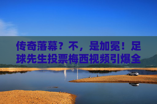 传奇落幕？不，是加冕！足球先生投票梅西视频引爆全网，这一票分量太重