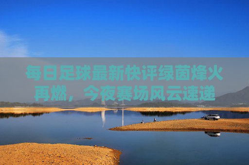 每日足球最新快评绿茵烽火再燃，今夜赛场风云速递
