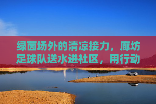 绿茵场外的清凉接力，廊坊足球队送水进社区，用行动诠释体育温度