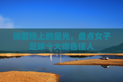 绿茵场上的星光，盘点女子足球十大绝色佳人