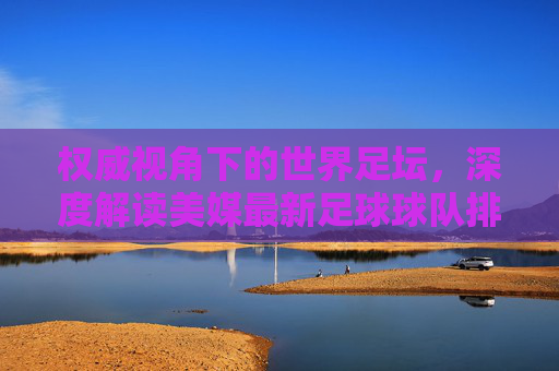 权威视角下的世界足坛,深度解读美媒最新足球球队排名榜单
