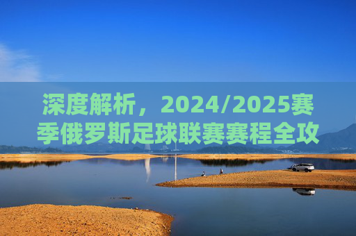 深度解析，2024/2025赛季俄罗斯足球联赛赛程全攻略