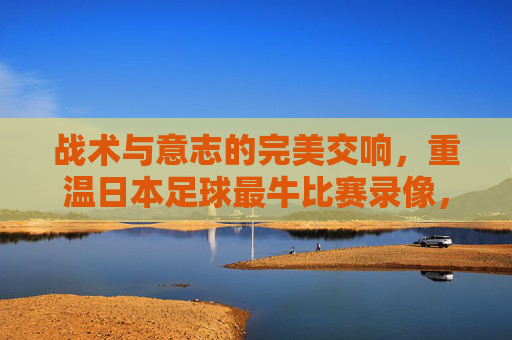 战术与意志的完美交响，重温日本足球最牛比赛录像，见证蓝武士的觉醒