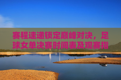 赛程速递锁定巅峰对决，足球女单决赛时间表及观赛指南