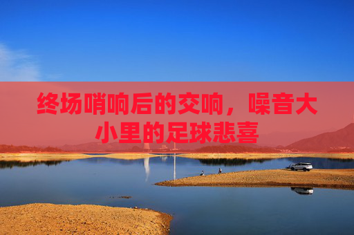 终场哨响后的交响,噪音大小里的足球悲喜