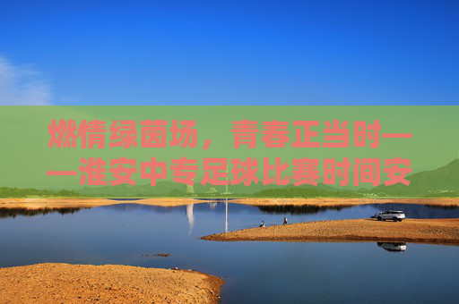 燃情绿茵场，青春正当时——淮安中专足球比赛时间安排一览