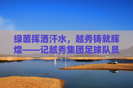 绿茵挥洒汗水，越秀铸就辉煌——记越秀集团足球队员的风采