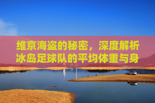 维京海盗的秘密,深度解析冰岛足球队的平均体重与身体素质