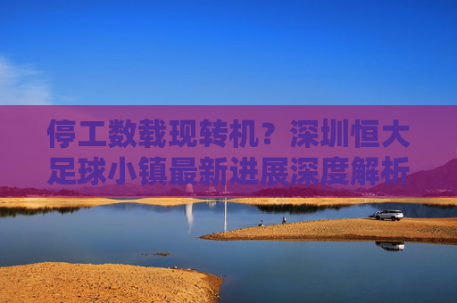 停工数载现转机？深圳恒大足球小镇最新进展深度解析