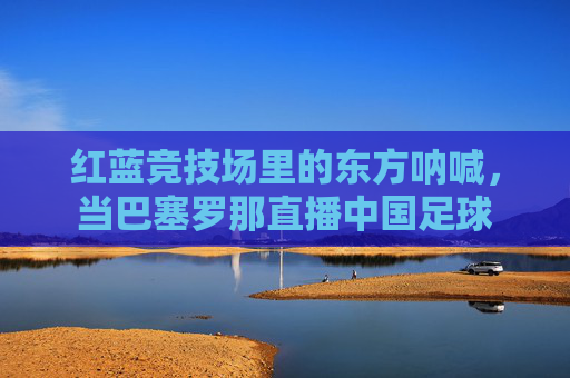 红蓝竞技场里的东方呐喊,当巴塞罗那直播中国足球