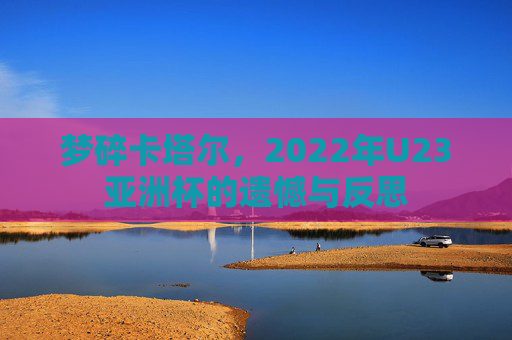 梦碎卡塔尔,2022年U23亚洲杯的遗憾与反思