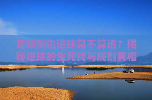 足球侧边进球算不算进？揭秘进球的生死线与规则真相