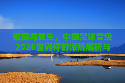 破局与重生,中国足球晋级2026世界杯的深度解析与战略展望