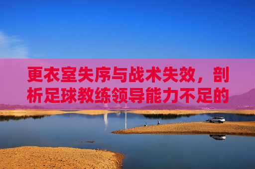 更衣室失序与战术失效,剖析足球教练领导能力不足的深层困境