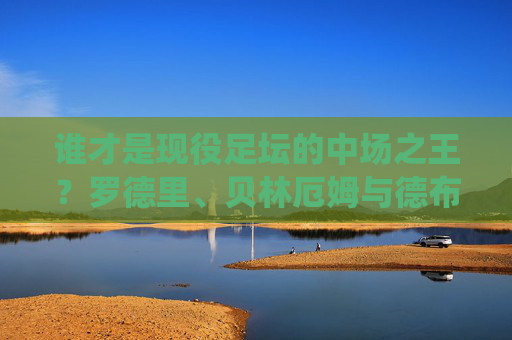 谁才是现役足坛的中场之王?罗德里、贝林厄姆与德布劳内的巅峰之争