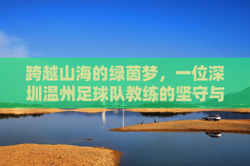 跨越山海的绿茵梦,一位深圳温州足球队教练的坚守与传承