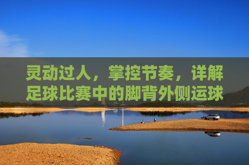 灵动过人，掌控节奏，详解足球比赛中的脚背外侧运球