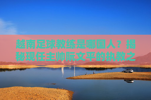 越南足球教练是哪国人?揭秘现任主帅阮文平的执教之路