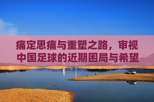 痛定思痛与重塑之路,审视中国足球的近期困局与希望