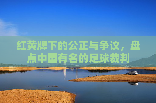 红黄牌下的公正与争议，盘点中国有名的足球裁判