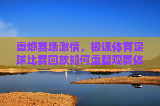 重燃赛场激情,极速体育足球比赛回放如何重塑观赛体验