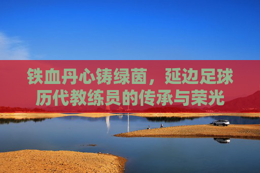 铁血丹心铸绿茵,延边足球历代教练员的传承与荣光