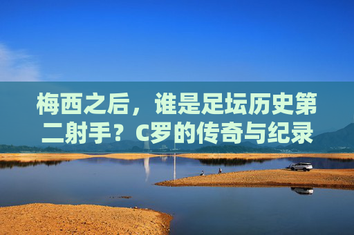 梅西之后,谁是足坛历史第二射手?C罗的传奇与纪录