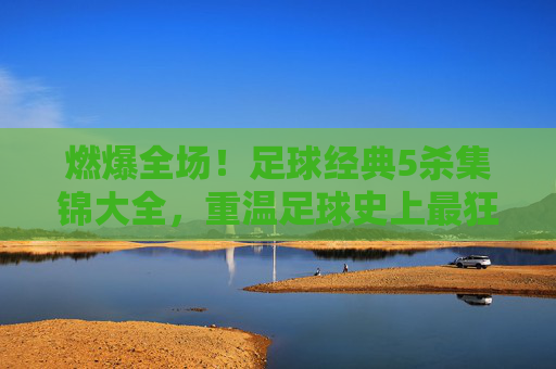 燃爆全场!足球经典5杀集锦大全,重温足球史上最狂暴的独舞