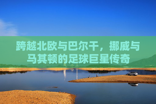 跨越北欧与巴尔干，挪威与马其顿的足球巨星传奇