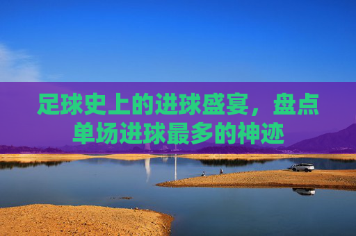 足球史上的进球盛宴，盘点单场进球最多的神迹